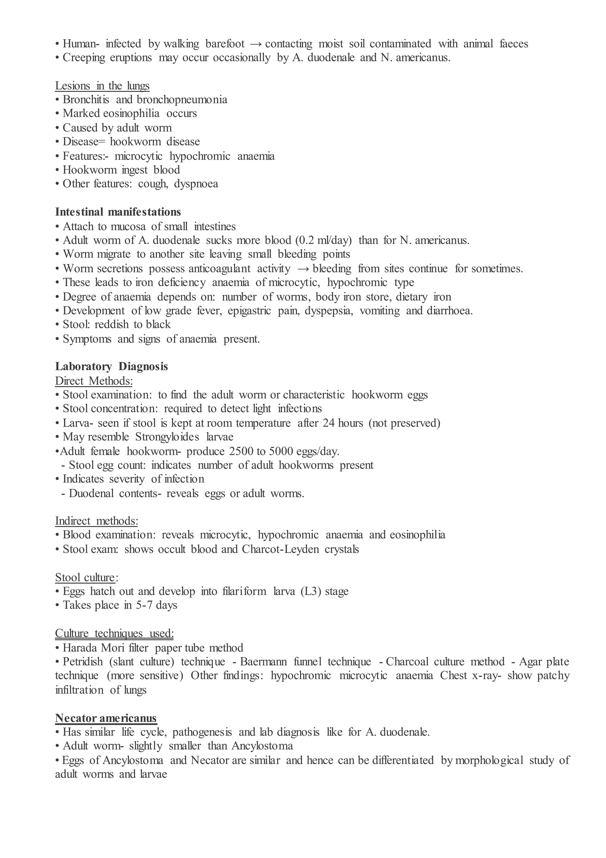 • Human- infected by walking barefoot → contacting moist soil contaminated with animal faeces
• Creeping eruptions may occur occasionally by A. duodenale and N. americanus.
Lesions in the lungs
• Bronchitis and bronchopneumonia
• Marked eosinophilia occurs
• Caused by adult worm
• Disease= hookworm disease
• Features:- microcytic hypochromic anaemia
• Hookworm ingest blood
• Other features: cough, dyspnoea
Intestinal manifestations
• Attach to mucosa of small intestines
• Adult worm of A. duodenale sucks more blood (0.2 ml/day) than for N. americanus.
• Worm migrate to another site leaving small bleeding points
• Worm secretions possess anticoagulant activity → bleeding from sites continue for sometimes.
• These leads to iron deficiency anaemia of microcytic, hypochromic type
• Degree of anaemia depends on: number of worms, body iron store, dietary iron
• Development of low grade fever, epigastric pain, dyspepsia, vomiting and diarrhoea.
• Stool: reddish to black
• Symptoms and signs of anaemia present.
Laboratory Diagnosis
Direct Methods:
• Stool examination: to find the adult worm or characteristic hookworm eggs
• Stool concentration: required to detect light infections
• Larva- seen if stool is kept at room temperature after 24 hours (not preserved)
• May resemble Strongyloides larvae
•Adult female hookworm- produce 2500 to 5000 eggs/day.
- Stool egg count: indicates number of adult hookworms present
• Indicates severity of infection
- Duodenal contents- reveals eggs or adult worms.
Indirect methods:
• Blood examination: reveals microcytic, hypochromic anaemia and eosinophilia
• Stool exam: shows occult blood and Charcot-Leyden crystals
Stool culture:
• Eggs hatch out and develop into filariform larva (L3) stage
• Takes place in 5-7 days
Culture techniques used:
• Harada Mori filter paper tube method
• Petridish (slant culture) technique - Baermann funnel technique - Charcoal culture method - Agar plate
technique (more sensitive) Other findings: hypochromic microcytic anaemia Chest x-ray- show patchy
infiltration of lungs
Necator americanus
• Has similar life cycle, pathogenesis and lab diagnosis like for A. duodenale.
• Adult worm- slightly smaller than Ancylostoma
• Eggs of Ancylostoma and Necator are similar and hence can be differentiated by morphological study of
adult worms and larvae
 