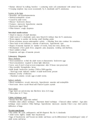 • Human- infected by walking barefoot → contacting moist soil contaminated with animal faeces
• Creeping eruptions may occur occasionally by A. duodenale and N. americanus.
Lesions in the lungs
• Bronchitis and bronchopneumonia
• Marked eosinophilia occurs
• Caused by adult worm
• Disease= hookworm disease
• Features:- microcytic hypochromic anaemia
• Hookworm ingest blood
• Other features: cough, dyspnoea
Intestinal manifestations
• Attach to mucosa of small intestines
• Adult worm of A. duodenale sucks more blood (0.2 ml/day) than for N. americanus.
• Worm migrate to another site leaving small bleeding points
• Worm secretions possess anticoagulant activity → bleeding from sites continue for sometimes.
• These leads to iron deficiency anaemia of microcytic, hypochromic type
• Degree of anaemia depends on: number of worms, body iron store, dietary iron
• Development of low grade fever, epigastric pain, dyspepsia, vomiting and diarrhoea.
• Stool: reddish to black
• Symptoms and signs of anaemia present.
Laboratory Diagnosis
Direct Methods:
• Stool examination: to find the adult worm or characteristic hookworm eggs
• Stool concentration: required to detect light infections
• Larva- seen if stool is kept at room temperature after 24 hours (not preserved)
• May resemble Strongyloides larvae
•Adult female hookworm- produce 2500 to 5000 eggs/day.
- Stool egg count: indicates number of adult hookworms present
• Indicates severity of infection
- Duodenal contents- reveals eggs or adult worms.
Indirect methods:
• Blood examination: reveals microcytic, hypochromic anaemia and eosinophilia
• Stool exam: shows occult blood and Charcot-Leyden crystals
Stool culture:
• Eggs hatch out and develop into filariform larva (L3) stage
• Takes place in 5-7 days
Culture techniques used:
• Harada Mori filter paper tube method
• Petridish (slant culture) technique - Baermann funnel technique - Charcoal culture method - Agar plate
technique (more sensitive) Other findings: hypochromic microcytic anaemia Chest x-ray- show patchy
infiltration of lungs
Necator americanus
• Has similar life cycle, pathogenesis and lab diagnosis like for A. duodenale.
• Adult worm- slightly smaller than Ancylostoma
• Eggs of Ancylostoma and Necator are similar and hence can be differentiated by morphological study of
adult worms and larvae
 