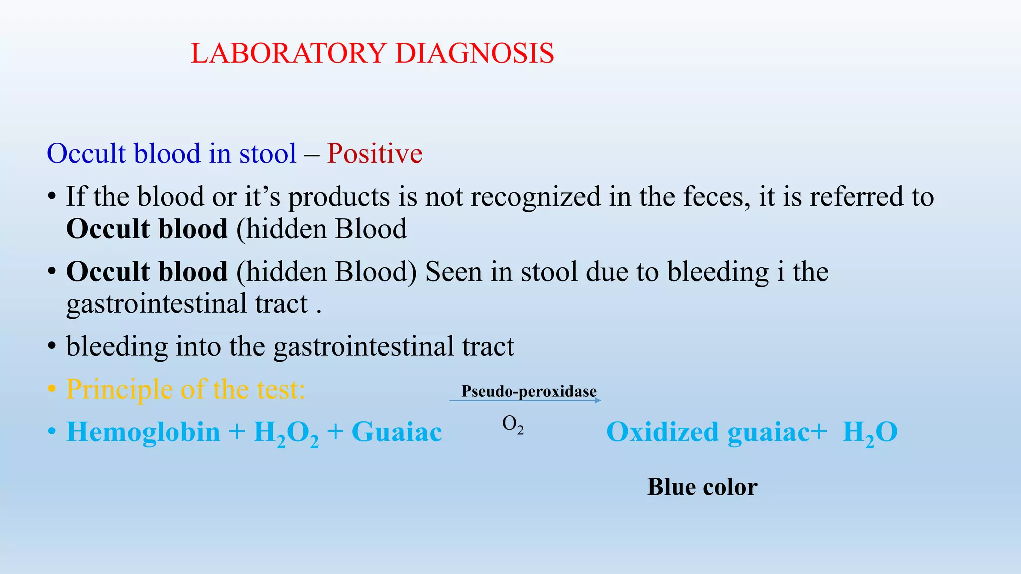 LABORATORY DIAGNOSIS
Occult blood in stool – Positive
• If the blood or it’s products is not recognized in the feces, it is referred to
Occult blood (hidden Blood
• Occult blood (hidden Blood) Seen in stool due to bleeding i the
gastrointestinal tract .
• bleeding into the gastrointestinal tract
• Principle of the test:
• Hemoglobin + H2O2 + Guaiac Oxidized guaiac+ H2O
Pseudo-peroxidase
O2
Blue color
 