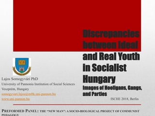 Discrepancies
between Ideal
and Real Youth
in Socialist
Hungary
Images of Hooligans, Gangs,
and Parties
Lajos Somogyvári PhD
University of Pannonia Institution of Social Sciences
Veszprém, Hungary
somogyvari.lajos@mftk.uni-pannon.hu
www.uni-pannon.hu ISCHE 2018, Berlin
PREFORMED PANEL: THE “NEW MAN”: A SOCIO-BIOLOGICAL PROJECT OF COMMUNIST
 