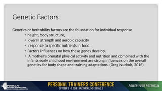 Genetic Factors
Genetics or heritability factors are the foundation for individual response
• height, body structure,
• overall strength and aerobic capacity
• response to specific nutrients in food.
• Factors influences on how these genes develop.
• A mother’s prenatal physical activity and nutrition and combined with the
infants early childhood environment are strong influences on the overall
genetics for body shape and training adaptations. (Greg Nuckols, 2016)
 