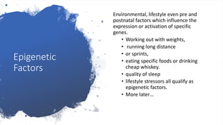 Epigenetic
Factors
Environmental, lifestyle even pre and
postnatal factors which influence the
expression or activation of specific
genes.
• Working out with weights,
• running long distance
• or sprints,
• eating specific foods or drinking
cheap whiskey.
• quality of sleep
• lifestyle stressors all qualify as
epigenetic factors.
• More later…
 