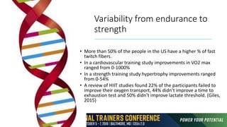 Variability from endurance to
strength
• More than 50% of the people in the US have a higher % of fast
twitch fibers.
• In a cardiovascular training study improvements in VO2 max
ranged from 0-1000%
• In a strength training study hypertrophy improvements ranged
from 0-54%
• A review of HIIT studies found 22% of the participants failed to
improve their oxygen transport, 44% didn’t improve a time to
exhaustion test and 50% didn’t improve lactate threshold. (Giles,
2015)
 