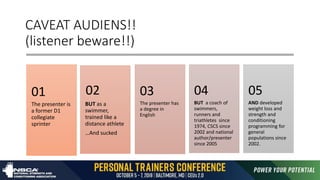 CAVEAT AUDIENS!!
(listener beware!!)
The presenter is
a former D1
collegiate
sprinter
01
BUT as a
swimmer,
trained like a
distance athlete
…And sucked
02
The presenter has
a degree in
English
03
BUT a coach of
swimmers,
runners and
triathletes since
1974, CSCS since
2002 and national
author/presenter
since 2005
04
AND developed
weight loss and
strength and
conditioning
programming for
general
populations since
2002.
05
 