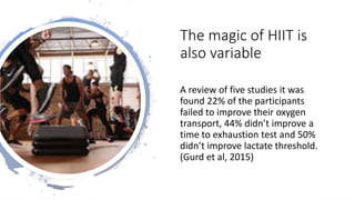 The magic of HIIT is
also variable
A review of five studies it was
found 22% of the participants
failed to improve their oxygen
transport, 44% didn’t improve a
time to exhaustion test and 50%
didn’t improve lactate threshold.
(Gurd et al, 2015)
 