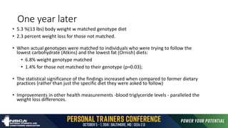 One year later
• 5.3 %(13 lbs) body weight w matched genotype diet
• 2.3 percent weight loss for those not matched.
• When actual genotypes were matched to individuals who were trying to follow the
lowest carbohydrate (Atkins) and the lowest fat (Ornish) diets:
• 6.8% weight genotype matched
• 1.4% for those not matched to their genotype (p=0.03);
• The statistical significance of the findings increased when compared to former dietary
practices (rather than just the specific diet they were asked to follow)
• Improvements in other health measurements -blood triglyceride levels - paralleled the
weight loss differences.
 