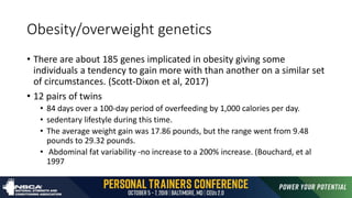 Obesity/overweight genetics
• There are about 185 genes implicated in obesity giving some
individuals a tendency to gain more with than another on a similar set
of circumstances. (Scott-Dixon et al, 2017)
• 12 pairs of twins
• 84 days over a 100-day period of overfeeding by 1,000 calories per day.
• sedentary lifestyle during this time.
• The average weight gain was 17.86 pounds, but the range went from 9.48
pounds to 29.32 pounds.
• Abdominal fat variability -no increase to a 200% increase. (Bouchard, et al
1997
 