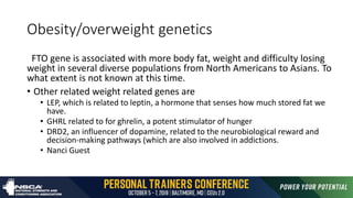 Obesity/overweight genetics
FTO gene is associated with more body fat, weight and difficulty losing
weight in several diverse populations from North Americans to Asians. To
what extent is not known at this time.
• Other related weight related genes are
• LEP, which is related to leptin, a hormone that senses how much stored fat we
have.
• GHRL related to for ghrelin, a potent stimulator of hunger
• DRD2, an influencer of dopamine, related to the neurobiological reward and
decision-making pathways (which are also involved in addictions.
• Nanci Guest
 