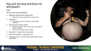Just move more eat
less
You just are lazy and have no
will power!
Nope
Here’s some more possibilities
1. Infection and immune impairment
1. Adipocytes and macrophages have similar comp.
2. Epigenetics
1. Things which can cause negative or positive gene
expression.
3. Maternal age and body weight
1. Children of mothers over 35 have greater percentage of
being overweight
2. Heavier parents beget heavier children
4. Sleep debt – hunger hormone cascades!
5. Endocrine disruptors – ditto sleep note
6. Pharmaceuticals – a lot of common prescriptions cause
weight gain.
 