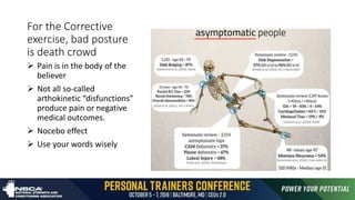 For the Corrective
exercise, bad posture
is death crowd
 Pain is in the body of the
believer
 Not all so-called
arthokinetic “disfunctions”
produce pain or negative
medical outcomes.
 Nocebo effect
 Use your words wisely
 