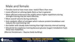 Male and female
• Females tend to have more slow- twitch fibers than men
• more efficient at utilizing lipids (fats) as fuel in general.
• More efficient endurance like profile where higher repetitions during
strength training may be more effective.
• More overall volume during workouts
• Anti-catabolic effect of estrogen which reduces protein breakdown and
reduces the overtraining risk.
• Are better with steady state training than high intensity interval training
• Should do less explosive training because glucose (sugar) metabolism fuels
these two modalities.
(Menno Henslemans – Baysian body building)
 