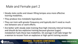 Male and Female part 2
• Steady state cardio and slower lifting tempos area more effective
training modalities.
• They produce less metabolic byproducts.
• They can train with greater frequency and typically don’t need as much
rest between sets or work efforts.
• Are better with steady state training than high intensity interval training
and should do less explosive training because glucose (sugar)
metabolism fuels these two modalities. On average it will take longer for
a woman to recover from an explosive or high sprint training session
 