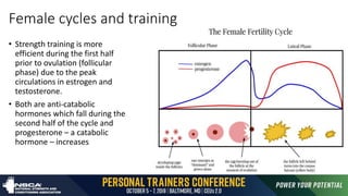 Female cycles and training
• Strength training is more
efficient during the first half
prior to ovulation (follicular
phase) due to the peak
circulations in estrogen and
testosterone.
• Both are anti-catabolic
hormones which fall during the
second half of the cycle and
progesterone – a catabolic
hormone – increases
 