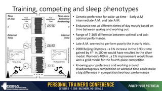 Training, competing and sleep phenotypes
• Genetic preference for wake-up time - Early A.M
intermediate A.M. and late A.M.
• Endurance test at different times of day mostly based on
time between waking and working out.
• Range of 7-26% difference between optimal and sub-
optimal performance.
• Late A.M. seemed to perform poorly the in early trials.
• 2008 Beijing Olympics - a 1% increase in the 9.93 s time
gained by 4th in 100 m would have resulted in the silver
medal. Women’s 400 m , a 1% improvement would have
won a gold medal for the fourth-place competitor.
• Knowing your preference and working around
disadvantageous competition or workout time could make
a big difference in competition/workout performance
 