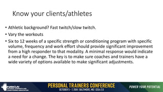 Know your clients/athletes
• Athletic background? Fast twitch/slow twitch.
• Vary the workouts
• Six to 12 weeks of a specific strength or conditioning program with specific
volume, frequency and work effort should provide significant improvement
from a high responder to that modality. A minimal response would indicate
a need for a change. The key is to make sure coaches and trainers have a
wide variety of options available to make significant adjustments.
 