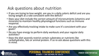 Ask questions about nutrition
• If you are trying to lose weight, are you in a daily caloric deficit and are you
losing weight at a rate consistent with the deficit?
• Does your diet include the correct amount of micronutrients (vitamins and
minerals) to maintain healthy physiological functions such as immune
response.
• Are you effectively tracking intake to make sure it’s consistent with your
goals?
• Do you have energy to perform daily workouts and your regular daily
activities?
• Does the diet severely restrict certain substrates or nutrients like
carbohydrates, fats or animal protein. If so re-ask above questions with this
in mind.
 