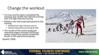 Change the workout
• 14 cross-country skiers,completed the
previous year at 83% low intensity training
and 17% high intensity training
• Athletes who had responded poorly to the
training.
• doubled their high intensity volume
• reduced long distance training by 22%.
• The results of this switch produced
improved oxygen transport (VO2max)
power output and overall competitive
results in the experimental group.
(Gaskill, 1999)
 
