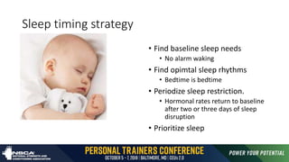 Sleep timing strategy
• Find baseline sleep needs
• No alarm waking
• Find opimtal sleep rhythms
• Bedtime is bedtime
• Periodize sleep restriction.
• Hormonal rates return to baseline
after two or three days of sleep
disruption
• Prioritize sleep
 