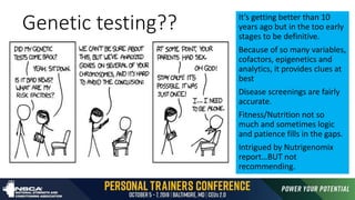 Genetic testing?? It’s getting better than 10
years ago but in the too early
stages to be definitive.
Because of so many variables,
cofactors, epigenetics and
analytics, it provides clues at
best
Disease screenings are fairly
accurate.
Fitness/Nutrition not so
much and sometimes logic
and patience fills in the gaps.
Intrigued by Nutrigenomix
report…BUT not
recommending.
 
