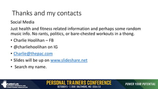 Thanks and my contacts
Social Media
Just health and fitness related information and perhaps some random
music info. No rants, politics, or bare-chested workouts in a thong.
• Charlie Hoolihan – FB
• @charliehoolihan on IG
• Charlie@thepac.com
• Slides will be up on www.slideshare.net
• Search my name.
 