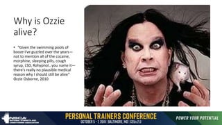 Why is Ozzie
alive?
• “Given the swimming pools of
booze I've guzzled over the years—
not to mention all of the cocaine,
morphine, sleeping pills, cough
syrup, LSD, Rohypnol…you name it—
there's really no plausible medical
reason why I should still be alive”
Ozzie Osborne, 2010
 