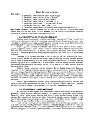 Сэдэв: Загасаар хийх хоол<br />Дэд сэдэв:<br />1. ЗАГАСНЫ МАХАН ХООЛНЫ АЧ ХОЛБОГДОЛ<br />2. ЗАГАСНЫ МАХААР ЧАНАЖ ХИЙХ ХООЛ<br />3. ЗАГАСНЫ МАХААР ШАРЖ ХИЙХ ХООЛ<br />4. ЗАГАСНЫ МАХААР ЖИГНЭЖ ХИЙХ ХООЛ<br />5. ЗАГАСНЫ МАХААР БИТҮҮ ШАРЖ ХИЙХ ХООЛ<br />6. ЗАГАСНЫ ШАНЗ МАХААР ХИЙХ ХООЛ<br />7. ЗАГАСНЫ МАХАН ХООЛОНД ТАВИГДАХ ЧАНАРЫН ШААРДЛАГА<br />Хичээлийн зорилго: Загасны махаар хийх хоолны тухай ойлголт, технологийн шинж чанар, хийх хоолны нэр төрөл, хэлбэр, хэмжээ, бэлтгэх технологи ажиллагаа, чанарын шаардлага, хадгалалт, олголтын талаарх мэдлэг олгох<br />ЗАГАСНЫ МАХАН ХООЛНЫ АЧ ХОЛБОГДОЛЗагасны махан хоол нь хоол хүнсэнд чухал байр суурь эзэлнэ. Түүний хүнсний үнэт чанар нь төгс тэжээллэг уургийн агууламжаар тодорхойлогдоно. Загасны махан дахь уураг нь тирозин, гистидин, лизин зэрэг үл орлогдох аминхүчлээр баялаг байна. Загасны маханд агуулагдах азотот бодисын нийт агууламж 13-21 % байна.<br />Загасны уургийн шингэц 97% байдаг. Хачиргүй 1 таваг загасны махан хоолны уургийн агууламж загасны төрөл, хоолны гарцаас хамаарч 14-30 г байна. Загасны махан дахь өөх тосны агууламж 0,1-33 % байна. Энэ өөх тос нь ханаагүй тосон хүчил, тосонд уусдаг А, D аминдэм, фосфатид, холестеринаас бүрдэнэ. Өөх тосны 90 % нь хүний биед шингэнэ.<br />Ханаагүй тосон хүчлийн агууламж ихтэй тул загасны тос бага температурт хайлж, түргэн исэлдэх учраас загасны махны чанар амархан муудна. Далайн загасны маханд цэнгэг усны загасны махнаас илүү их эрдэс бодисууд агуулагддаг тул далайн загасны махаар бэлтгэсэн хоол өвөрмөц амт, үнэртэй байна. Загасны маханд пурины нэгдлүүд харьцангуй бага агуулагддаг тул өндөр настан хүмүүс, өвчтэй хүмүүсийн хоолонд загасны мах оруулах нь зүйтэй.<br />Загасны махны өвөрмөц үнэрийг триамин болон бусад дэгдэмтгий бодисын нэгдлүүд үүсгэнэ. Эдгээр нэгдэл нь далайн загасны маханд цэнгэг усны загасныхаас 2,5-3 дахин их байдаг. Хадгалах явцад дэгдэмтгий бодисууд хуримтлагдана. Загасны нас ахих тусам эдгээр бодис нэмэгдэнэ. Загасны махны үнэрийг багасгахын тулд загасны махан хоолонд хурц амттай улаан лоолийн эсвэл саримстай сүмс сонгох, чанахдаа олон төрлийн ааг амттан нэмэх буюу аагтай шөлөнд чанах, хоолонд нимбэг тавьж олгох хэрэгтэй.<br />Загасны махны тэжээллэг чанарыг хачир, сүмсээр нэмэгдүүлж болно. Загасны мах нүүрс ус агуулдаггүй учир хачирт нь нүүрс ус ихтэй чанасан, шарсан төмс өгнө. Туранхай загасаар бэлтгэсэн хоолонд тослог ихтэй польш, голланд, зөөхийн сүмс өгнө.<br />ЗАГАСНЫ МАХААР ЧАНАЖ ХИЙХ ХООЛБүх төрлийн загасыг чанаж хоол хийж болно. Загасыг бүхлээр нь эсвэл хэсэглэн хуваасан, хувилж хэрчсэн байдлаар чанана. Нэг саванд их хэмжээгээр чанах ширүүн буцалгах, удаан чанах зэрэгт загасны мах үйрч бутраад хэлбэр дүрсээ алддаг учир загасыг бага хэмжээгээр зөөлөн гал дээр буцалгахгүй халааж чанана. Загасыг нүхтэй тавиур бүхий загас чанах зохиулалтын тогоонд чанах зүйтэй. Зориулалтын тогоогүй газарт буузны жигнүүр ашиглаж болно. Загасыг жигнүүр дээр уяж бэхэлнэ.<br />Тогоон дотор тавьж ус хийгээд давс, бөөрөнхий сонгино, хар перец, лаврын навч, шар лууван, яншуй нэмж буцлах хүртэл халаана. Загас усанд бүрэн живсэн байх ёстой. Ус буцалмагц галыг багасган 80-900 С-т халааж болгоно. Чанах хугацаа 30-40 мин. Болсон загасыг жигнүүртэй нь шөлнөөс гаргаад уяагий нь тайлж авна. Чанасан загасыг таваглаж олгох хүртэл халуун шөлөнд хадгална. Загасны шөлийг шөлтэй хоол, сүмс бэлтгэхэд ашиглана.<br />Загасыг бага усанд чанах: Загасыг бага усанд чанахад тэжээллэг бодисын алдагдал харьцангуй бага байдаг тул усанд чанаснаас илүү амттай болно.<br />Загас чанахад гарсан шөлийг сүмс бэлтгэхэд ашиглах боломжтой.<br />Том биш жинтэй загасыг бүтнээр нь, хилмийн төрлийн загасыг хэсэглэн хуваагаад бага усанд чанана. Загасны махыг хувилан хэрчээд арьс, ясгүй, арьстай, ясгүй байдлаар бэлтгээд бага усанд чанана.<br />Бэлдцийг саванд байрлуулан дээрээс нь 1 кг загасанд 0,3 л ус орохоор тооцож ус хийгээд сонгино, лууван, давс, повоор нэмж гал дээр эсвэл таглаад савтай нь шарах шүүгээнд хийж бэлтгэнэ. Амтыг нь сайжруулахын тулд цагаан дарс, нимбэгний хүчил, давсалсан өргөст хэмхийн шүүс нэмж болно. Чаналтын хугацаа нь хувилан хэрчсэн бол 8-14 минут, том хэрчмийн бол 25-45 минут байна. Бага усанд чанахад 15-20%ийн хорогдол гарна.<br />ЗАГАСНЫ МАХААР ШАРЖ ХИЙХ ХООЛБүх төрлийн загасыг шарж хоол хийнэ. Загасыг бага тосонд, их тосонд, ил гал дээр шарна. Шарж байгаа загасны хэлбэрийг алдагдуулахгүйн тулд  шарахаас өмнө арьсыг 2-3 газар зүснэ.<br />Бага тосонд буюу үндсэн аргаар шарах загасыг давс, перецээр амт оруулж гурилд хөрвүүлж халуун тостой хайруулд хоёр талыг ээлжлэн хайрч шаргал хайрс тогтоосны дараа шарах шүүгээнд үргэлжлүүлэн шарж болгоно.<br />Их тосонд шарах загасыг давс, перецээр амт оруулан гурилд хөрвүүлсний дараа льезонд дүрээд хатаамд хөрвүүлнэ. Ингэж бэлтгэсэн загасыг 180-190С-ийн тосонд 3-5 мин шарж гаргасны дараа шарах шүүгээнд үргэлжлүүлэн шарж болгоно.<br />Ил гал дээр шарах загасыг ургамлын тосонд дарна. Эсвэл хайлуулсан цөцгийн тосонд нилээд хугацаагаар байлгана. Үүний тулд ургамлын тосонд давс, перец, лаврын навч нэмж амт оруулаад дээрээс нь хэрчсэн загасыг хийж, сэрүүн газар 4-5 цаг дарна. Харин цөцгийн тосонд байлгахад амт оруулах зүйлүүд нэмэхгүй.<br />ЗАГАСНЫ МАХААР ЖИГНЭЖ ХИЙХ ХООЛЖигнэсэн загастай хоолонд төрөл бүрийн ногоонуудыг нэмдэг учраас  сайхан амт үнэртэй болдог. Загасыг жигнэхээс өмнө урьдчилан шарахад хоолны амт чанар сайжирна. Загасыг нэг таваг хоолонд 1ш ноогдохоор хувилан хэрчиж бэлтгэнэ. Саванд нэг үе хийгээд дээрээс нь хярж хэрчсэн ногоо, ус буюу шөл нэмж,ургамлын тос, улаан лоолийн нухаш, цуу, элсэн чихэр, давс нэмсний дараа таглаж 30-40 мин жигнэнэ. Хоол гаргахаас 5-7 минутын өмнө перец, лаврын навч нэмж амт оруулна. Бэлэн болсон загасыг жигнэсэн ногоо, ногооны рагуны аль нэгээр нь хачирлана.<br />ЗАГАСНЫ МАХААР БИТҮҮ ШАРЖ ХИЙХ ХООЛУрьдчилан шарсан, жигнэсэн эсвэл түүхий загасыг төрөл бүрийн хачир, сүмсний хамт битүү хайрна. Загасыг бүхлээр нь эсвэл хувилан хэрчсэн байдлаар хайрна. Загасыг нэг таваг хоолонд 1-2ш ногдохоор хувилан хэрчиж бэлтгэнэ. Жижиг хайруулын тавганд битүү хайрч тэр тавагтай нь тавьж олгоно. Тосолж сүмс дусаасан хайруулд загасаа голлуулж байрлуулаад тойруулан хачраа тавьж, сүмс нэмж, үйрүүлсэн бяслаг буюу хатаам цацаж, тосоор шүршээд 250-2800 С-ийн шарах шүүгээнд улаан шаргал өнгөтэй хайрс тогттол битүү хайрна. Олгохдоо дээр нь 1 зүсэм нимбэг тавина. Хайлуулсан цөцгийн тос дусааж, жижиг хэрчсэн яншуй, гоньд цацна.<br />ЗАГАСНЫ ШАНЗ МАХААР ХИЙХ ХООЛЗагасны шанз махаар шарсан, жигнэсэн, битүү шарсан хоол бэлтгэхээс гадна ууранд эсвэл бага усанд чанасан зарим төрлийн хоол бэлтгэж болно. Загасны шанзаар котлет, биточек, зраз, тефтель, ороомог зэрэг хоол бэлтгэнэ.<br />ЗАГАСНЫ МАХАН ХООЛОНД ТАВИГДАХ ЧАНАРЫН ШААРДЛАГАЗагасны махан хоолны чанарыг дараах үзүүлэлтээр үнэлнэ.Үүнд:<br />Загасыг хоолонд тохируулан сонгосон<br />Бэлдцийг хэрхэн бэлтгэсэн<br />Загасыг хоолны зориулалтаар зөв хэсэглэсэн<br />Өнгөлгөө<br />Бэлэн болсон байдал<br />Амт, өнгө, үнэр бие бүтэц гэсэн үзүүлэлт орно.<br />Зоогийн газарт бол загасыг олгож байгаа таваг, хачрын төмс зөв бэлтгэгдсэн эсэх, сүмсийг тусд нь дагуулж өгч байгаа зэргийг нарийвчлан шалгана.<br />Гуанзанд бол арай энгийн байдлаар үнэлгээ өгнө. Эцэст нь хаана бэлтгэснээс хамаарахгүй загас олгох ерөнхий шаардлагыг мөрдөнө. Тухайлбал:<br />Загас, хачрыг тавагны хүрээнд хүргэхгүй таваглах<br />Өнгөлгөөтэй хоолонд сүмс дусаахгүй олгох<br />Үндсэн бүтээгдэхүүн, хачрыг нямбай тавагласан байх<br />Олгох үеийн температур 65°С –аас доошгүй байх<br />Шинэ ногооны хачрыг тусд нь дагуулж олгох гэх мэт.<br />Хамгийн чухал шалгуур бол загасны махан хоолыг борлуулах хугацаа, бэлтгэх, олгох үед мөрдөх ариун цэвэр эрүүл ахуйн шаардлага байдаг.<br />Загасны мах болсон эсэхийг тогоочийн зүүгээр хатгаж шалгана. Зүү махны гүн рүү чөлөөтэй нэвтэрч байвал болсон гэж үзнэ.<br />Чанасан загас нь хэлбэрээ сайн хадгалсан, хилмийн төрлийн загасны мөгөөрс сайн цэвэрлэгдсэн байна.<br />Хачрыг загасны махтай хамт тавагласан, ногоон ургамал цацсан.<br />Сүмсийг тусд нь дагуулж эсвэл загасыг сүмсээр бүрэн хучсан байдлаар олгоно. Бага усанд чанасан загас нь хавирганы ясгүй, арьстай эсвэл арьсгүй байна. Хэлбэрээ хадгалсан, сүмсээр хучсан, хачиртай, ногоон ургамал цацсан байна.<br />Шарсан загас нь жигд шаргал хайрагдастай, их тосонд шарсан загасны гадна талын өнгөлгөө махнаас бага зэрэг хөндийрсөн байж болно. Хачир нь тохирсон, гадаргуу нь хайлуулсан тосоор хучигдсан, загасны төрөлд тохирсон амт, үнэртэй байна. Мах нь сэрээгээр хатгахад амархан салж байхаар, нягт биш байна.<br />Битүү шарсан загас нь гялалзсан шаргал хайрагдсаар хучигдсан, сүмс нь хатаагүй буюу шүүслэг болсон байна.<br />Загасны шанзаар хийсэн хоол нь нэгэн жигдийн бие бүтэцтэй, талх болон махны ширхэг мэдрэгдэхгүй байна. Гадаргуу нь жигд шарагдсан хайрагдастай, зүсэж үзэхэд дотор талдаа цагаан эсвэл саарал өнгөтэй, шүүсний хуримтлалтай, сэвсгэр бие бүтэцтэй байна.<br />Шарсан загасыг хөргөж хадгалсан бол олгохын өмнө шарах шүүгээнд халаагаад 1 цагийн дотор борлуулна.<br />