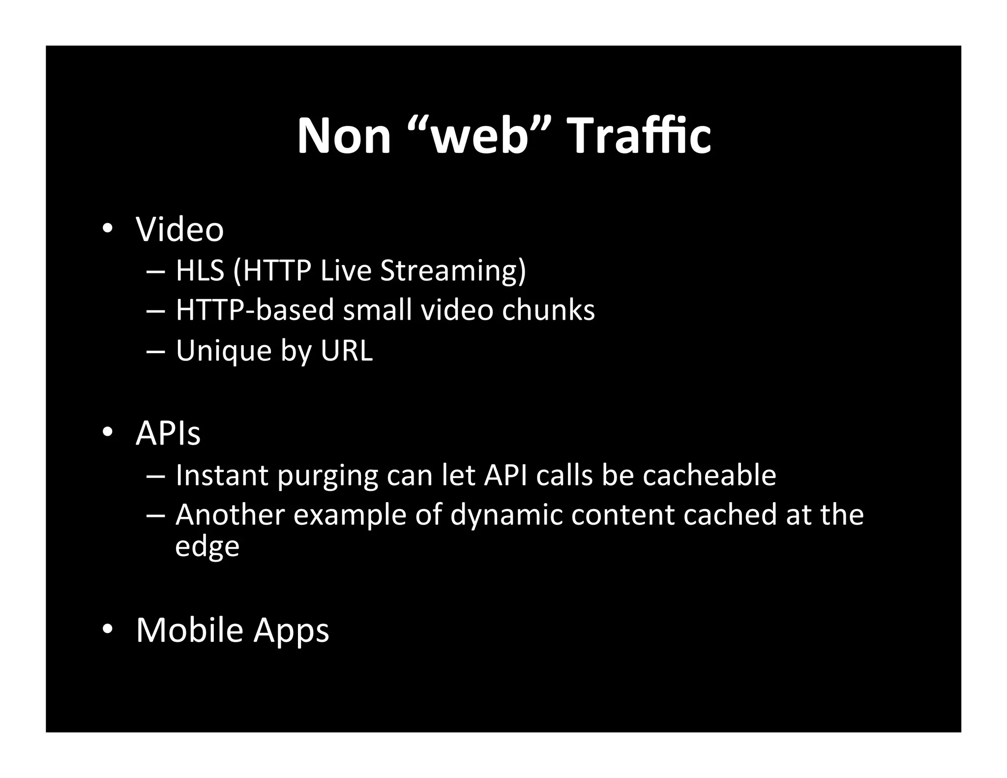 Non	
  “web”	
  Traﬃc	
  
•  Video	
  
–  HLS	
  (HTTP	
  Live	
  Streaming)	
  
–  HTTP-­‐based	
  small	
  video	
  chunks	
  
–  Unique	
  by	
  URL	
  
•  APIs	
  
–  Instant	
  purging	
  can	
  let	
  API	
  calls	
  be	
  cacheable	
  
–  Another	
  example	
  of	
  dynamic	
  content	
  cached	
  at	
  the	
  
edge	
  
•  Mobile	
  Apps	
  
 