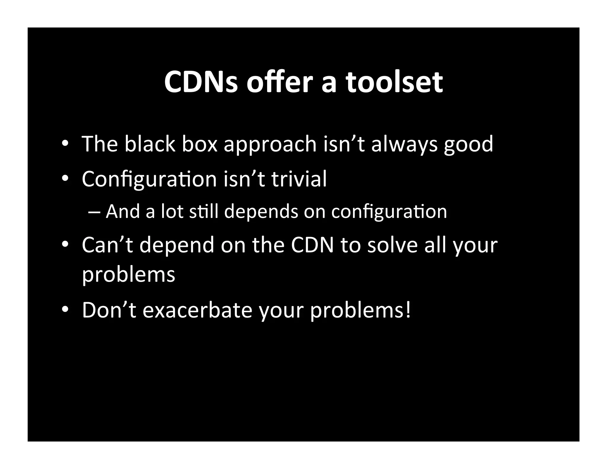 CDNs	
  oﬀer	
  a	
  toolset	
  
•  The	
  black	
  box	
  approach	
  isn’t	
  always	
  good	
  
•  Conﬁgura+on	
  isn’t	
  trivial	
  
– And	
  a	
  lot	
  s+ll	
  depends	
  on	
  conﬁgura+on	
  
•  Can’t	
  depend	
  on	
  the	
  CDN	
  to	
  solve	
  all	
  your	
  
problems	
  
•  Don’t	
  exacerbate	
  your	
  problems!	
  
 