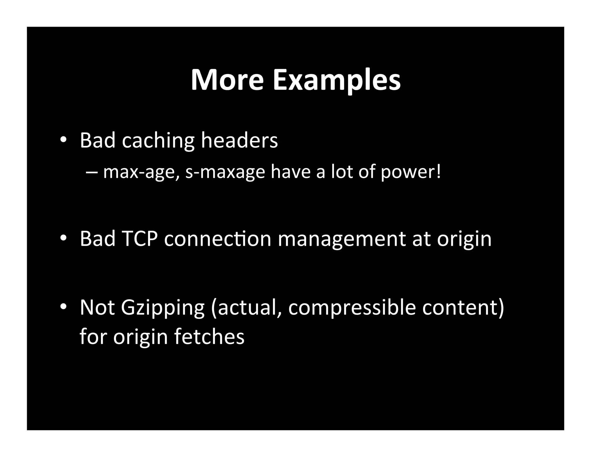 More	
  Examples	
  
•  Bad	
  caching	
  headers	
  
– max-­‐age,	
  s-­‐maxage	
  have	
  a	
  lot	
  of	
  power!	
  
•  Bad	
  TCP	
  connec+on	
  management	
  at	
  origin	
  
•  Not	
  Gzipping	
  (actual,	
  compressible	
  content)	
  
for	
  origin	
  fetches	
  
	
  
 