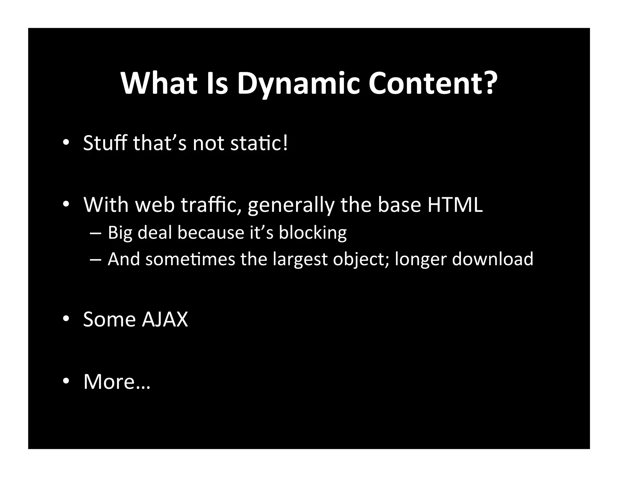 What	
  Is	
  Dynamic	
  Content?	
  
•  Stuﬀ	
  that’s	
  not	
  sta+c!	
  
•  With	
  web	
  traﬃc,	
  generally	
  the	
  base	
  HTML	
  
–  Big	
  deal	
  because	
  it’s	
  blocking	
  
–  And	
  some+mes	
  the	
  largest	
  object;	
  longer	
  download	
  
•  Some	
  AJAX	
  
•  More…	
  
 