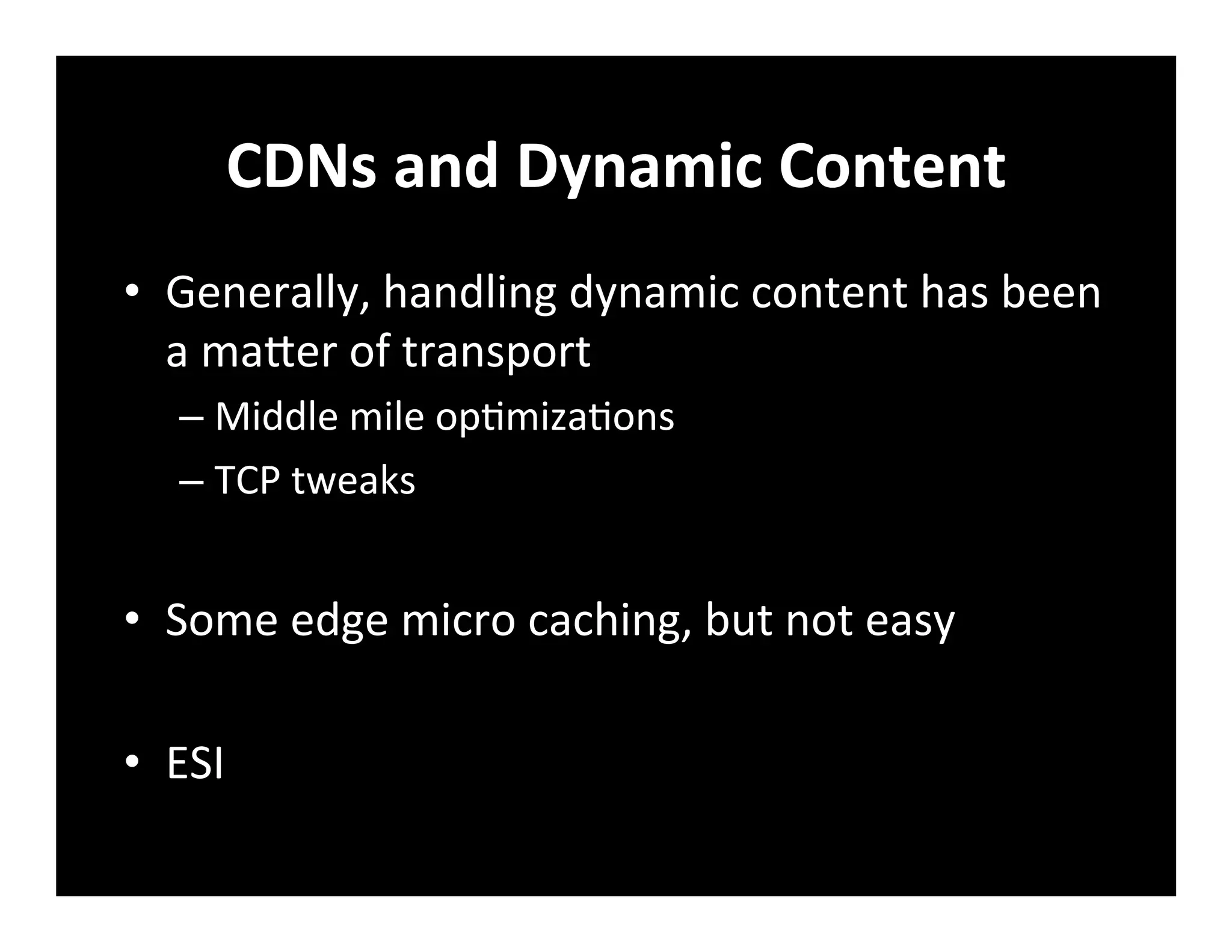 CDNs	
  and	
  Dynamic	
  Content	
  
•  Generally,	
  handling	
  dynamic	
  content	
  has	
  been	
  
a	
  maber	
  of	
  transport	
  
– Middle	
  mile	
  op+miza+ons	
  
– TCP	
  tweaks	
  
•  Some	
  edge	
  micro	
  caching,	
  but	
  not	
  easy	
  
•  ESI	
  
	
  
 