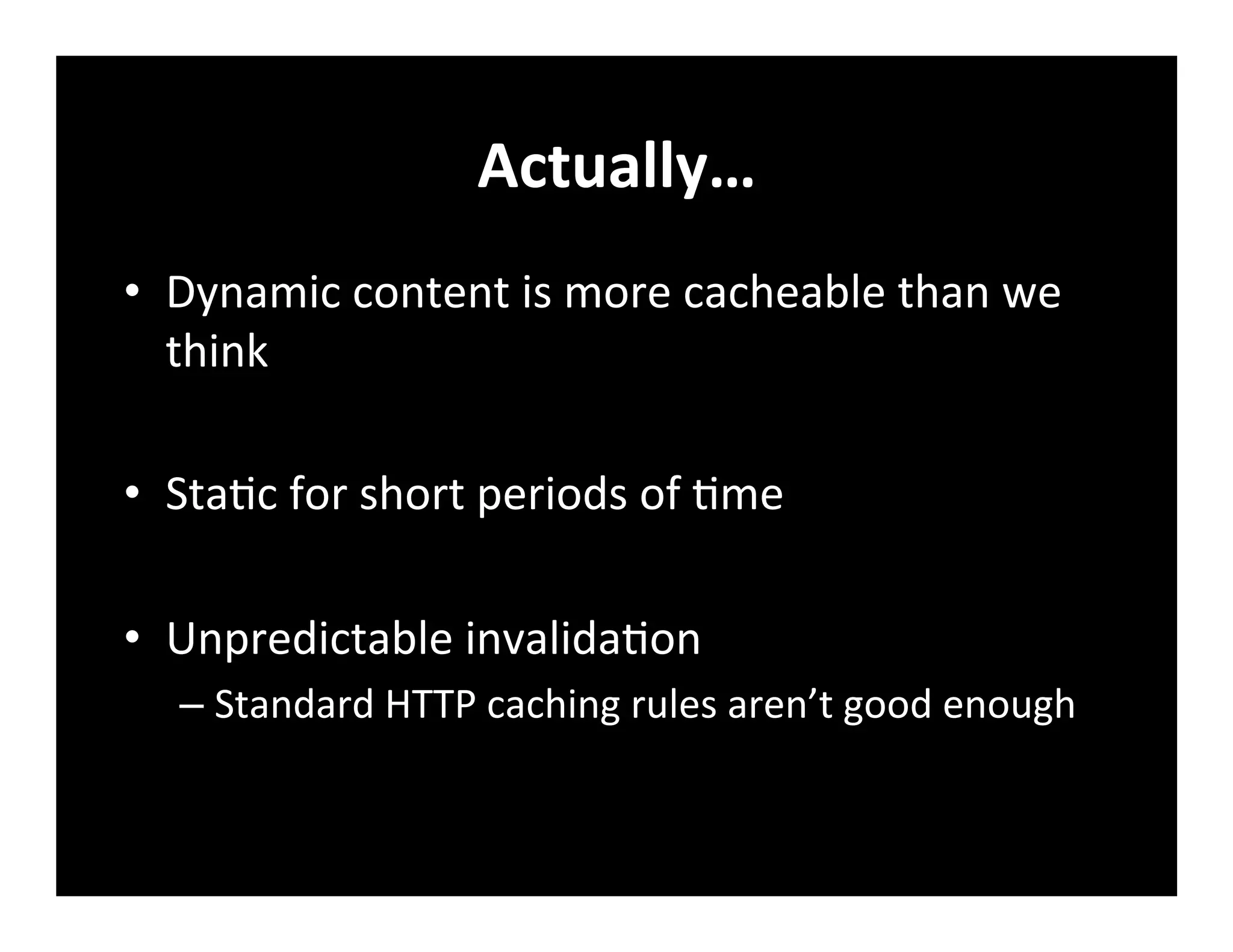 Actually…	
  
•  Dynamic	
  content	
  is	
  more	
  cacheable	
  than	
  we	
  
think	
  
•  Sta+c	
  for	
  short	
  periods	
  of	
  +me	
  
•  Unpredictable	
  invalida+on	
  
– Standard	
  HTTP	
  caching	
  rules	
  aren’t	
  good	
  enough	
  
 