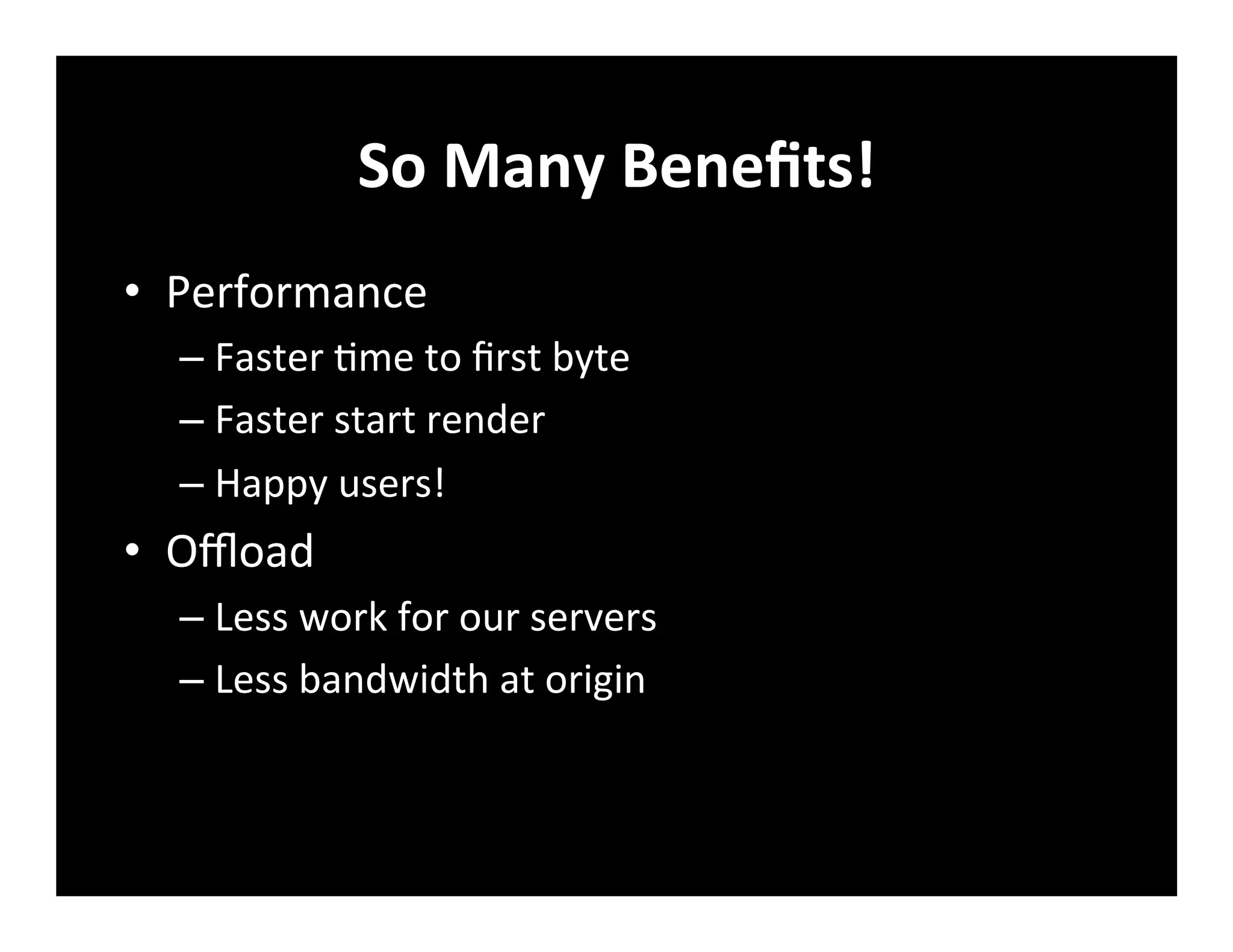 So	
  Many	
  Beneﬁts!	
  
•  Performance	
  
– Faster	
  +me	
  to	
  ﬁrst	
  byte	
  
– Faster	
  start	
  render	
  
– Happy	
  users!	
  
•  Oﬄoad	
  
– Less	
  work	
  for	
  our	
  servers	
  
– Less	
  bandwidth	
  at	
  origin	
  
 