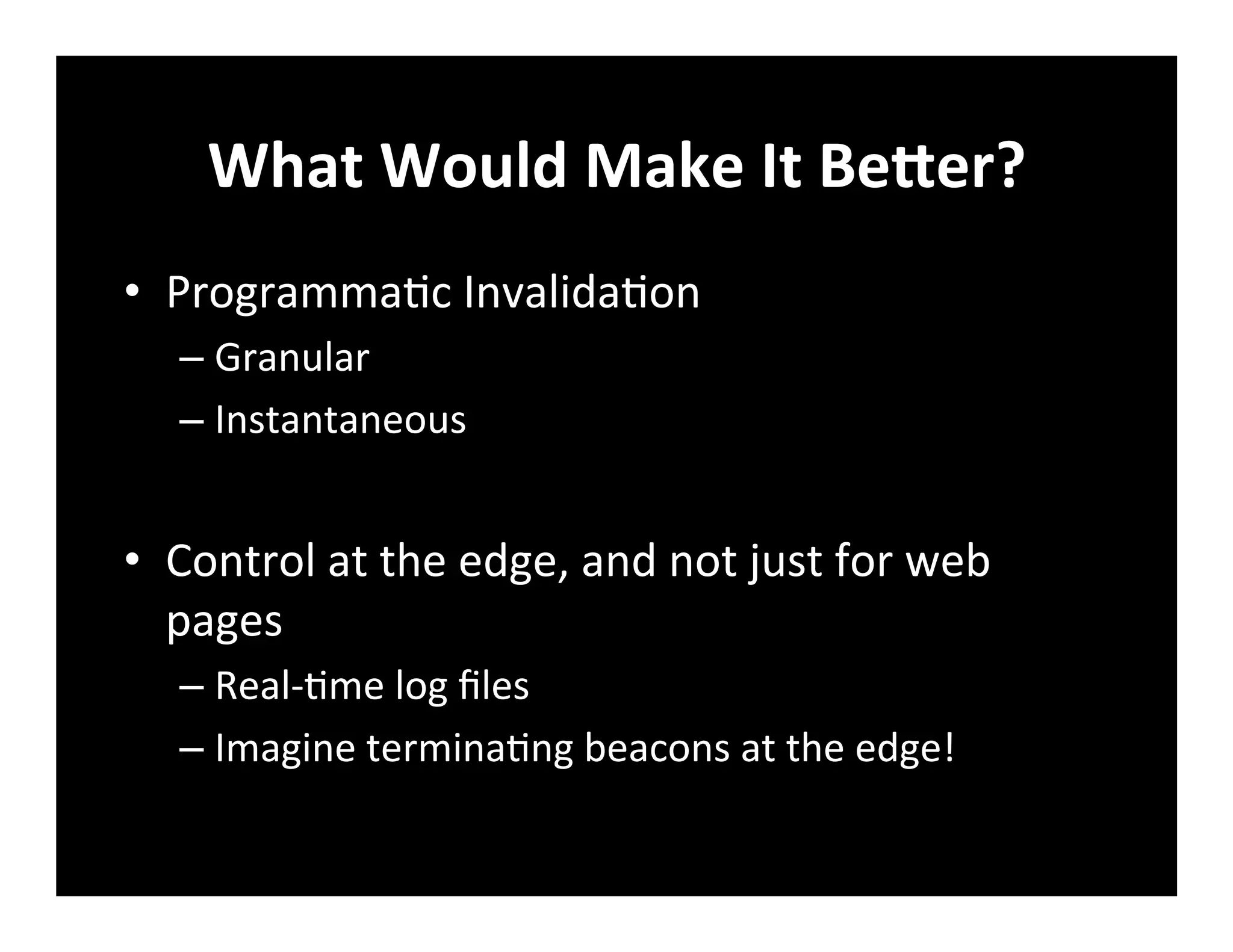 What	
  Would	
  Make	
  It	
  BeZer?	
  
•  Programma+c	
  Invalida+on	
  
– Granular	
  
– Instantaneous	
  
•  Control	
  at	
  the	
  edge,	
  and	
  not	
  just	
  for	
  web	
  
pages	
  
– Real-­‐+me	
  log	
  ﬁles	
  
– Imagine	
  termina+ng	
  beacons	
  at	
  the	
  edge!	
  
	
  
 