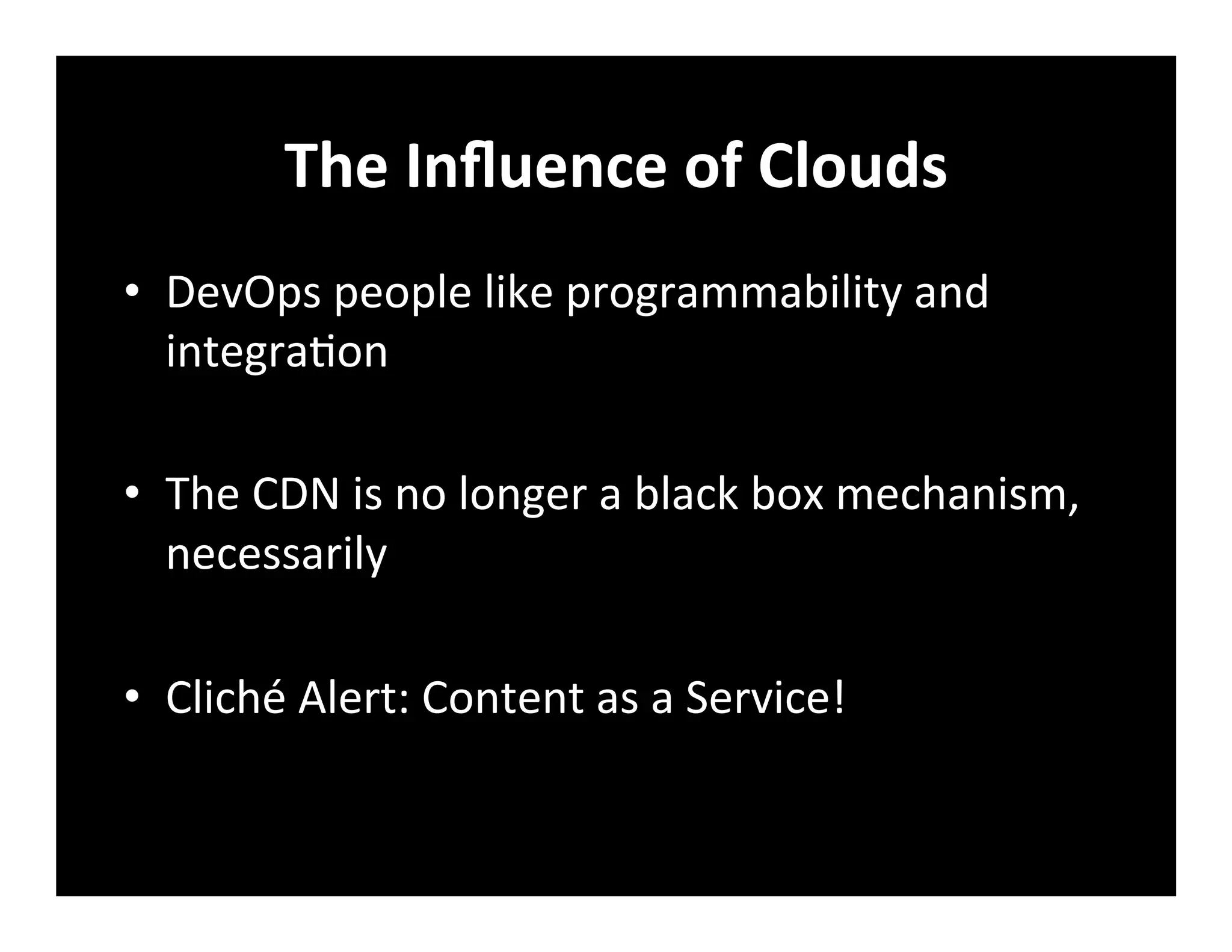The	
  Inﬂuence	
  of	
  Clouds	
  
•  DevOps	
  people	
  like	
  programmability	
  and	
  
integra+on	
  
•  The	
  CDN	
  is	
  no	
  longer	
  a	
  black	
  box	
  mechanism,	
  
necessarily	
  
•  Cliché	
  Alert:	
  Content	
  as	
  a	
  Service!	
  
 