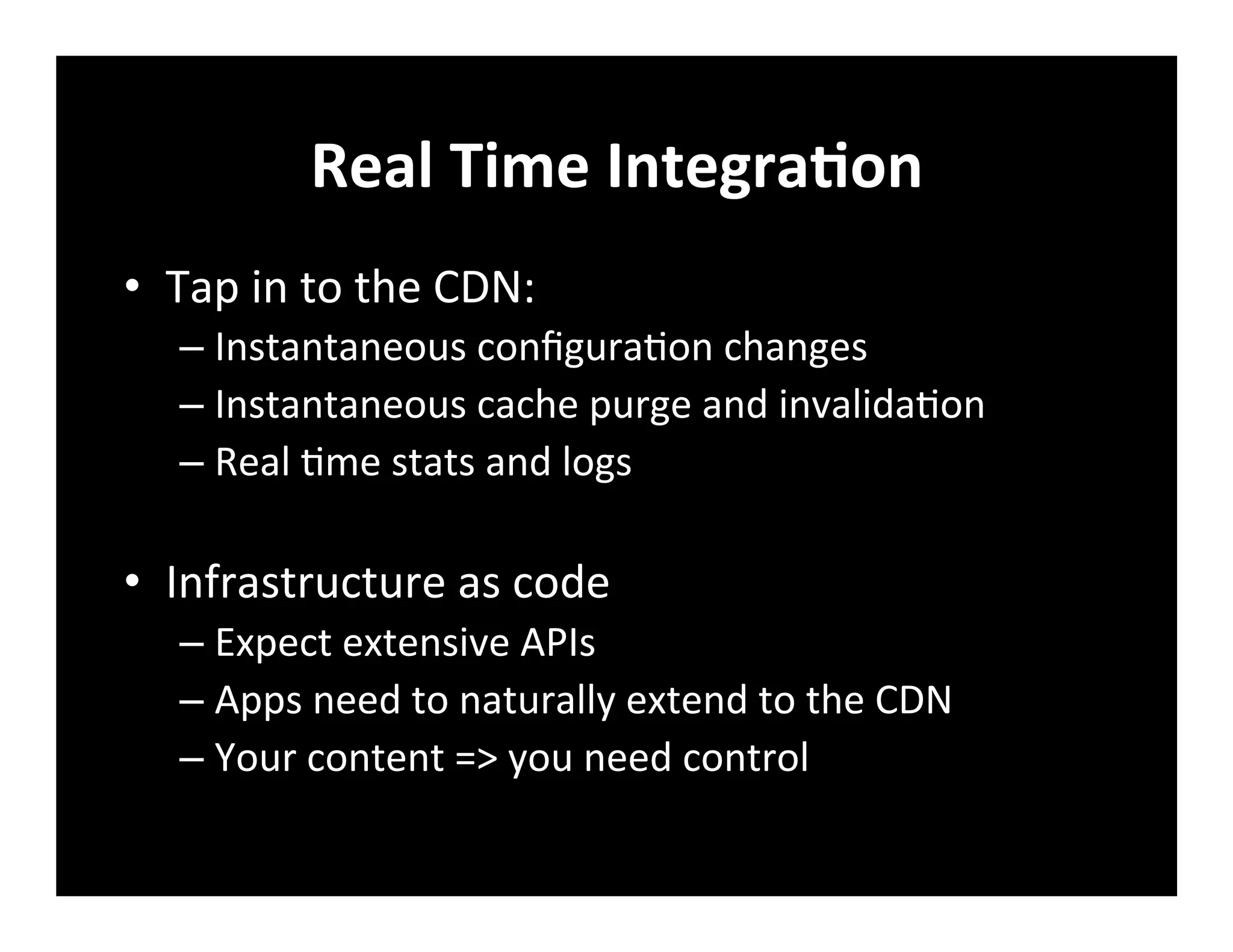 Real	
  Time	
  IntegraVon	
  
•  Tap	
  in	
  to	
  the	
  CDN:	
  
– Instantaneous	
  conﬁgura+on	
  changes	
  
– Instantaneous	
  cache	
  purge	
  and	
  invalida+on	
  
– Real	
  +me	
  stats	
  and	
  logs	
  
•  Infrastructure	
  as	
  code	
  
– Expect	
  extensive	
  APIs	
  
– Apps	
  need	
  to	
  naturally	
  extend	
  to	
  the	
  CDN	
  
– Your	
  content	
  =>	
  you	
  need	
  control	
  
 