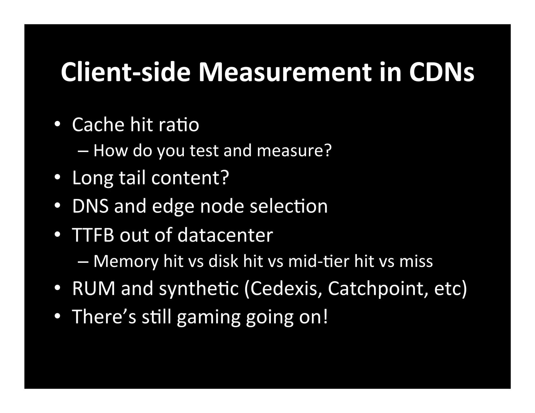 Client-­‐side	
  Measurement	
  in	
  CDNs	
  
•  Cache	
  hit	
  ra+o	
  
– How	
  do	
  you	
  test	
  and	
  measure?	
  
•  Long	
  tail	
  content?	
  
•  DNS	
  and	
  edge	
  node	
  selec+on	
  
•  TTFB	
  out	
  of	
  datacenter	
  
– Memory	
  hit	
  vs	
  disk	
  hit	
  vs	
  mid-­‐+er	
  hit	
  vs	
  miss	
  
•  RUM	
  and	
  synthe+c	
  (Cedexis,	
  Catchpoint,	
  etc)	
  
•  There’s	
  s+ll	
  gaming	
  going	
  on!	
  
 