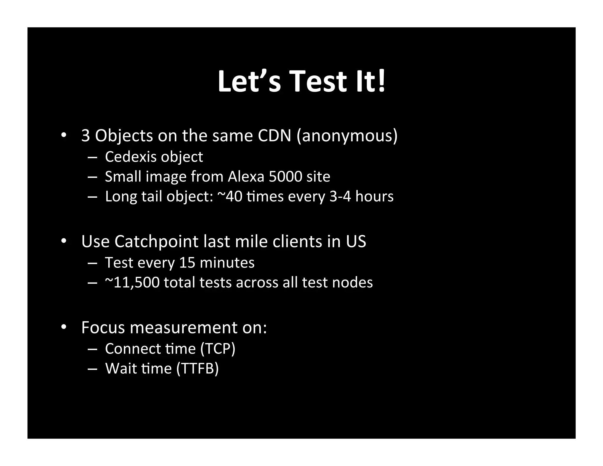 Let’s	
  Test	
  It!	
  
•  3	
  Objects	
  on	
  the	
  same	
  CDN	
  (anonymous)	
  
–  Cedexis	
  object	
  
–  Small	
  image	
  from	
  Alexa	
  5000	
  site	
  
–  Long	
  tail	
  object:	
  ~40	
  +mes	
  every	
  3-­‐4	
  hours	
  
•  Use	
  Catchpoint	
  last	
  mile	
  clients	
  in	
  US	
  
–  Test	
  every	
  15	
  minutes	
  
–  ~11,500	
  total	
  tests	
  across	
  all	
  test	
  nodes	
  
•  Focus	
  measurement	
  on:	
  
–  Connect	
  +me	
  (TCP)	
  
–  Wait	
  +me	
  (TTFB)	
  
 