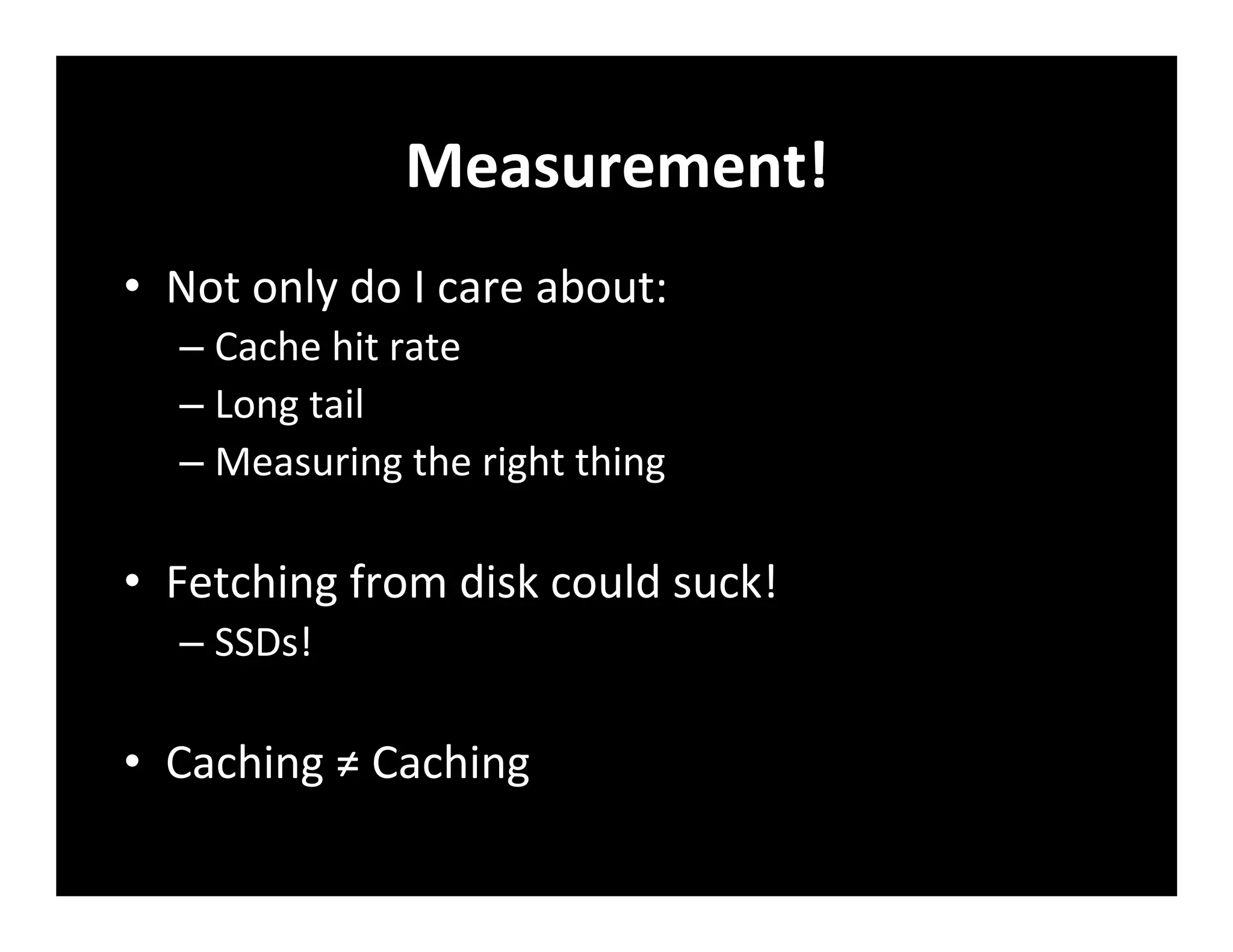 Measurement!	
  
•  Not	
  only	
  do	
  I	
  care	
  about:	
  
– Cache	
  hit	
  rate	
  
– Long	
  tail	
  
– Measuring	
  the	
  right	
  thing	
  
•  Fetching	
  from	
  disk	
  could	
  suck!	
  
– SSDs!	
  
•  Caching	
  ≠	
  Caching	
  
 