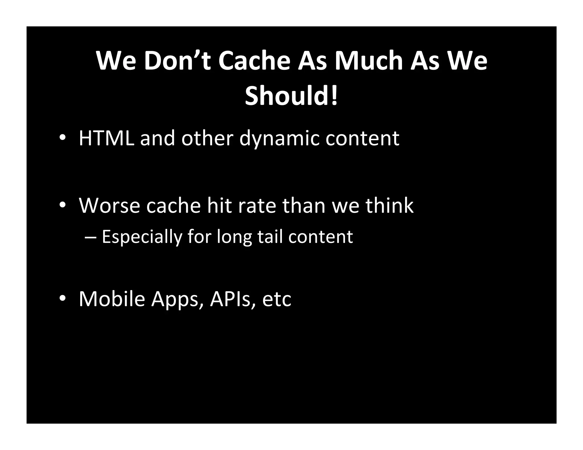 We	
  Don’t	
  Cache	
  As	
  Much	
  As	
  We	
  
Should!	
  
•  HTML	
  and	
  other	
  dynamic	
  content	
  
•  Worse	
  cache	
  hit	
  rate	
  than	
  we	
  think	
  
– Especially	
  for	
  long	
  tail	
  content	
  
•  Mobile	
  Apps,	
  APIs,	
  etc	
  
 