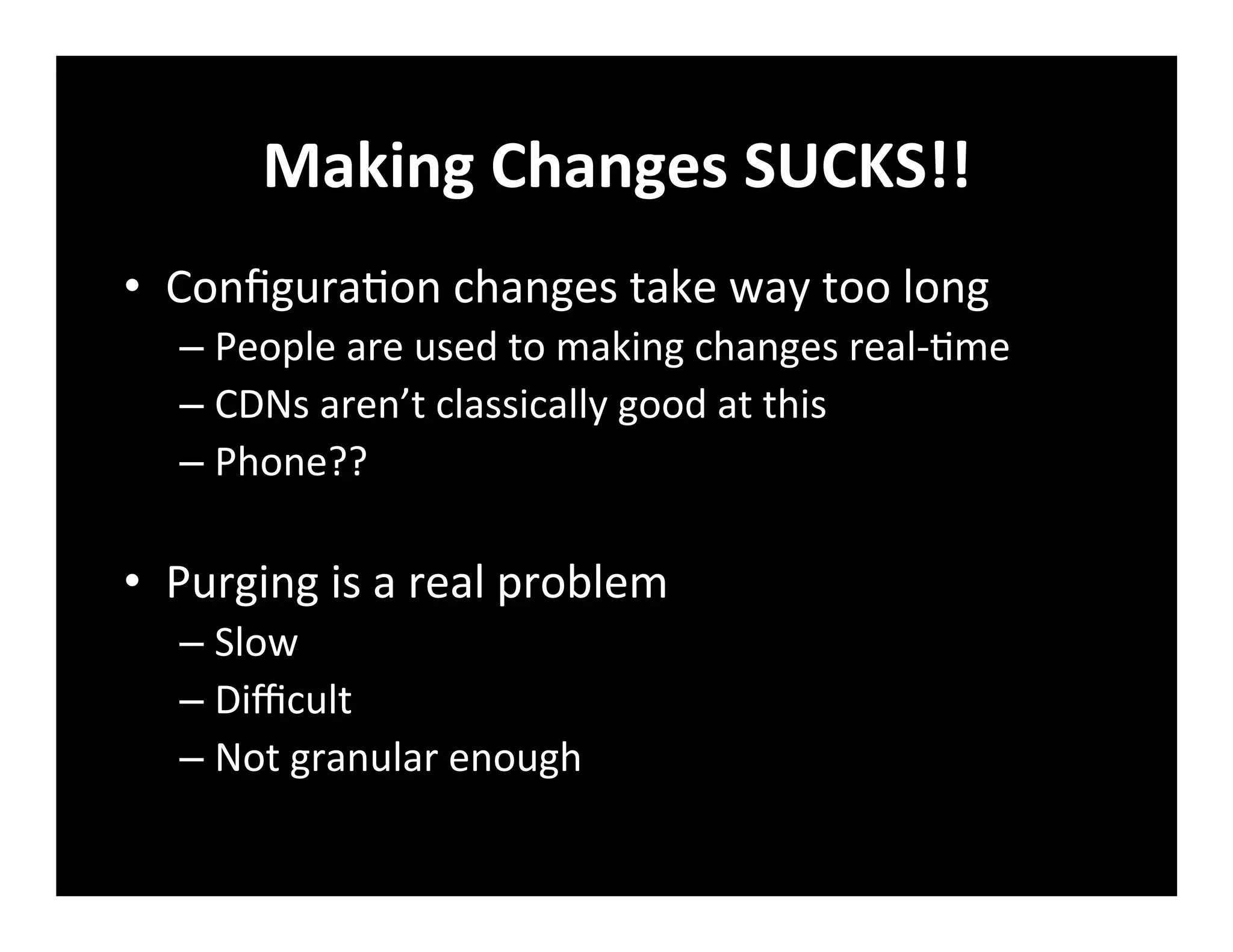 Making	
  Changes	
  SUCKS!!	
  
•  Conﬁgura+on	
  changes	
  take	
  way	
  too	
  long	
  
– People	
  are	
  used	
  to	
  making	
  changes	
  real-­‐+me	
  
– CDNs	
  aren’t	
  classically	
  good	
  at	
  this	
  
– Phone??	
  
•  Purging	
  is	
  a	
  real	
  problem	
  
– Slow	
  
– Diﬃcult	
  
– Not	
  granular	
  enough	
  
 