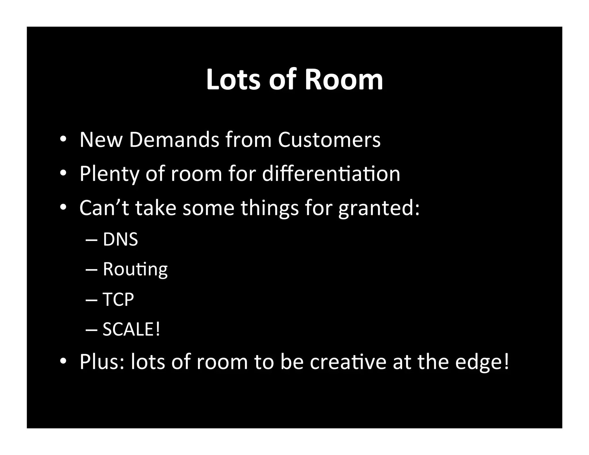 Lots	
  of	
  Room	
  
•  New	
  Demands	
  from	
  Customers	
  
•  Plenty	
  of	
  room	
  for	
  diﬀeren+a+on	
  
•  Can’t	
  take	
  some	
  things	
  for	
  granted:	
  
– DNS	
  
– Rou+ng	
  
– TCP	
  
– SCALE!	
  
•  Plus:	
  lots	
  of	
  room	
  to	
  be	
  crea+ve	
  at	
  the	
  edge!	
  
 