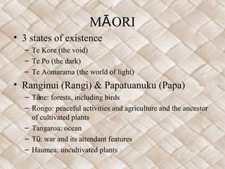 M ORIĀ
• 3 states of existence
– Te Kore (the void)
– Te Po (the dark)
– Te Aomarama (the world of light)
• Ranginui (Rangi) & Papatuanuku (Papa)
– T ne: forests, including birdsā
– Rongo: peaceful activities and agriculture and the ancestor
of cultivated plants
– Tangaroa: ocean
– T : war and its attendant featuresū
– Haumea: uncultivated plants
 