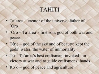 TAHITI
• Ta`aroa – creator of the universe, father of
`Oro
• `Oro – Ta`aroa’s first son; god of both war and
peace
• T ne – god of the sky and of beauty; kept theā
gods’ water, the water of immortality
• T – Ta`aroa’s best craftsman; invoked forū
victory at war and to guide craftsmens’ hands
• Ro`o – god of peace and agriculture
 