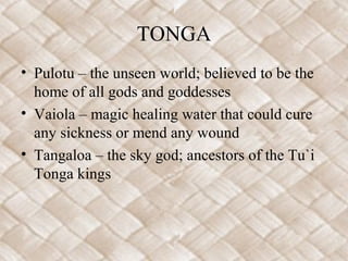 TONGA
• Pulotu – the unseen world; believed to be the
home of all gods and goddesses
• Vaiola – magic healing water that could cure
any sickness or mend any wound
• Tangaloa – the sky god; ancestors of the Tu`i
Tonga kings
 