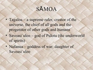 S MOAĀ
• Tagaloa – a supreme ruler, creator of the
universe, the chief of all gods and the
progenitor of other gods and humans
• Saveasi`uleo – god of Pulotu (the underworld
of spirits)
• Nafanua – goddess of war; daughter of
Saveasi`uleo
 