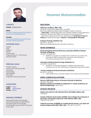 CONTACT
PHONE: +393381847605
EMAIL:
Hooman.mohammadian@mail.polimi.it
Hooman.mn7394@gmail.com
Linkedin:
https://www.linkedin.com/in/hooman-
mohammadian-53ba6073/
SOFTWARE SKILLS
Matlab
PLEX
Digsilnet
Pspice
Power world
Programming (C++ and Python)
Microsoft office
PERSONAL SKILLS
Problem-solving
Good communicational skills
Motivated
Hardworking
High flexibility
Innovative
Pragmatic and result oriented
LANGUAGES
English: Fluent
Italian: Intermediate
Persian: Native
RESEARCH INTERESTS
Renewable Energy Technologies
Machine Learning and Data Mining
Microgrid System Technologies
Power Quality Improvement Techniques
Smart Grids
EDUCATION
Politecnico Di Milano, Milan, Italy
Feb 2018 – Expected to graduate in July 2020
Electrical Engineering (Renewable Energies)- Master of Science
Thesis Topic: Voltage Regulation and Voltage Unbalance Management in
Distribution Network with High PV Penetration using 3-phase DVC
(The thesis is being done with the collaboration of University of Vaasa in
Finland by taking advantage of Erasmus + Scholarship for Internship)
Ferdowsi University, Mashhad, Iran
Sep 2012 – Jan 2017
Electrical Engineering (Power)- Bachelor of Science
WORK EXPERIENCE
Electrical Engineer at Power Electronics Laboratory (PELAB) at Ferdowsi
University of Mashhad.
Jan 2017- October 2017
• Worked on a project to analyze the 3rd harmonic of current and
reducing its effects. Doing some simulations and testing the
innovative power electronic converters.
Internship at Mashhad Electric Energy Distribution Co.
June 2015– August 2015
• Worked as an Electrical Engineer in different sections of this
company such as: GIS, Planning and Engineering, Electricity market.
Teacher Assistant at Ferdowsi University of Mashhad
Sep 2015– Jan 2016
• Industrial Electronics teacher assistant, Prof. Mohammad Monfared
EXTRA-CURRICULAR ACTIVITIES
Memer of IEEE Student Branch of Ferdowsi University of Mashhad.
Sep 2015- May 2016
Member of Student Committee for holding the 21st Iranian Conference on
Electrical Engineering. March 2013
SCHOOL PROJECTS
Design and control of a DC electrical Drive with Matlab, Milano, Italy.
May 2018
Analyse of Electric Power System Stablility and Contingencies during loss of
generators and faulting using Power world software, Milan, Italy.
Sep 2018- Nov 2018
Verify the economic profitibility of coupling electrical loads, a PV plant and
energy storage system (ESS), Milan, Italy. May 2019-June 2019
 