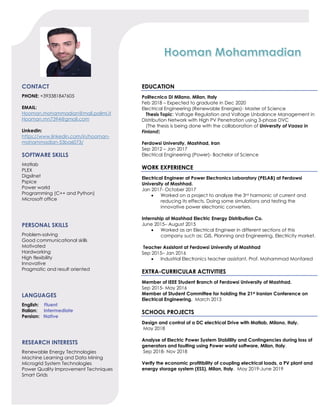 CONTACT
PHONE: +393381847605
EMAIL:
Hooman.mohammadian@mail.polimi.it
Hooman.mn7394@gmail.com
Linkedin:
https://www.linkedin.com/in/hooman-
mohammadian-53ba6073/
SOFTWARE SKILLS
Matlab
PLEX
Digsilnet
Pspice
Power world
Programming (C++ and Python)
Microsoft office
PERSONAL SKILLS
Problem-solving
Good communicational skills
Motivated
Hardworking
High flexibility
Innovative
Pragmatic and result oriented
LANGUAGES
English: Fluent
Italian: Intermediate
Persian: Native
RESEARCH INTERESTS
Renewable Energy Technologies
Machine Learning and Data Mining
Microgrid System Technologies
Power Quality Improvement Techniques
Smart Grids
EDUCATION
Politecnico Di Milano, Milan, Italy
Feb 2018 – Expected to graduate in Dec 2020
Electrical Engineering (Renewable Energies)- Master of Science
Thesis Topic: Voltage Regulation and Voltage Unbalance Management in
Distribution Network with High PV Penetration using 3-phase DVC
(The thesis is being done with the collaboration of University of Vaasa in
Finland)
Ferdowsi University, Mashhad, Iran
Sep 2012 – Jan 2017
Electrical Engineering (Power)- Bachelor of Science
WORK EXPERIENCE
Electrical Engineer at Power Electronics Laboratory (PELAB) at Ferdowsi
University of Mashhad.
Jan 2017- October 2017
• Worked on a project to analyze the 3rd harmonic of current and
reducing its effects. Doing some simulations and testing the
innovative power electronic converters.
Internship at Mashhad Electric Energy Distribution Co.
June 2015– August 2015
• Worked as an Electrical Engineer in different sections of this
company such as: GIS, Planning and Engineering, Electricity market.
Teacher Assistant at Ferdowsi University of Mashhad
Sep 2015– Jan 2016
• Industrial Electronics teacher assistant, Prof. Mohammad Monfared
EXTRA-CURRICULAR ACTIVITIES
Member of IEEE Student Branch of Ferdowsi University of Mashhad.
Sep 2015- May 2016
Member of Student Committee for holding the 21st Iranian Conference on
Electrical Engineering. March 2013
SCHOOL PROJECTS
Design and control of a DC electrical Drive with Matlab, Milano, Italy.
May 2018
Analyse of Electric Power System Stablility and Contingencies during loss of
generators and faulting using Power world software, Milan, Italy.
Sep 2018- Nov 2018
Verify the economic profitibility of coupling electrical loads, a PV plant and
energy storage system (ESS), Milan, Italy. May 2019-June 2019
 