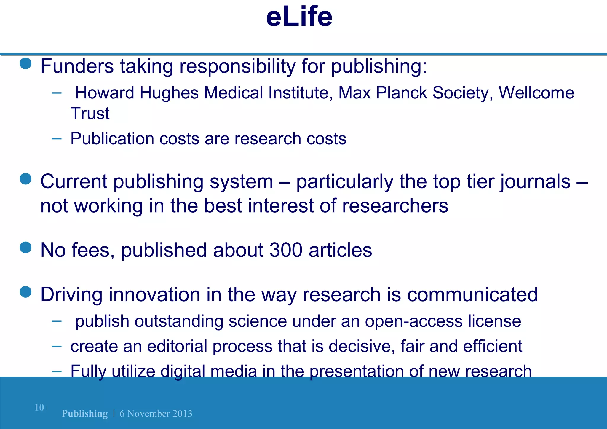 eLife
 Funders taking responsibility for publishing:
– Howard Hughes Medical Institute, Max Planck Society, Wellcome
Trust
– Publication costs are research costs

 Current publishing system – particularly the top tier journals –
not working in the best interest of researchers
 No fees, published about 300 articles
 Driving innovation in the way research is communicated
– publish outstanding science under an open-access license
– create an editorial process that is decisive, fair and efficient
– Fully utilize digital media in the presentation of new research
10 |

Publishing | 6 November 2013

 