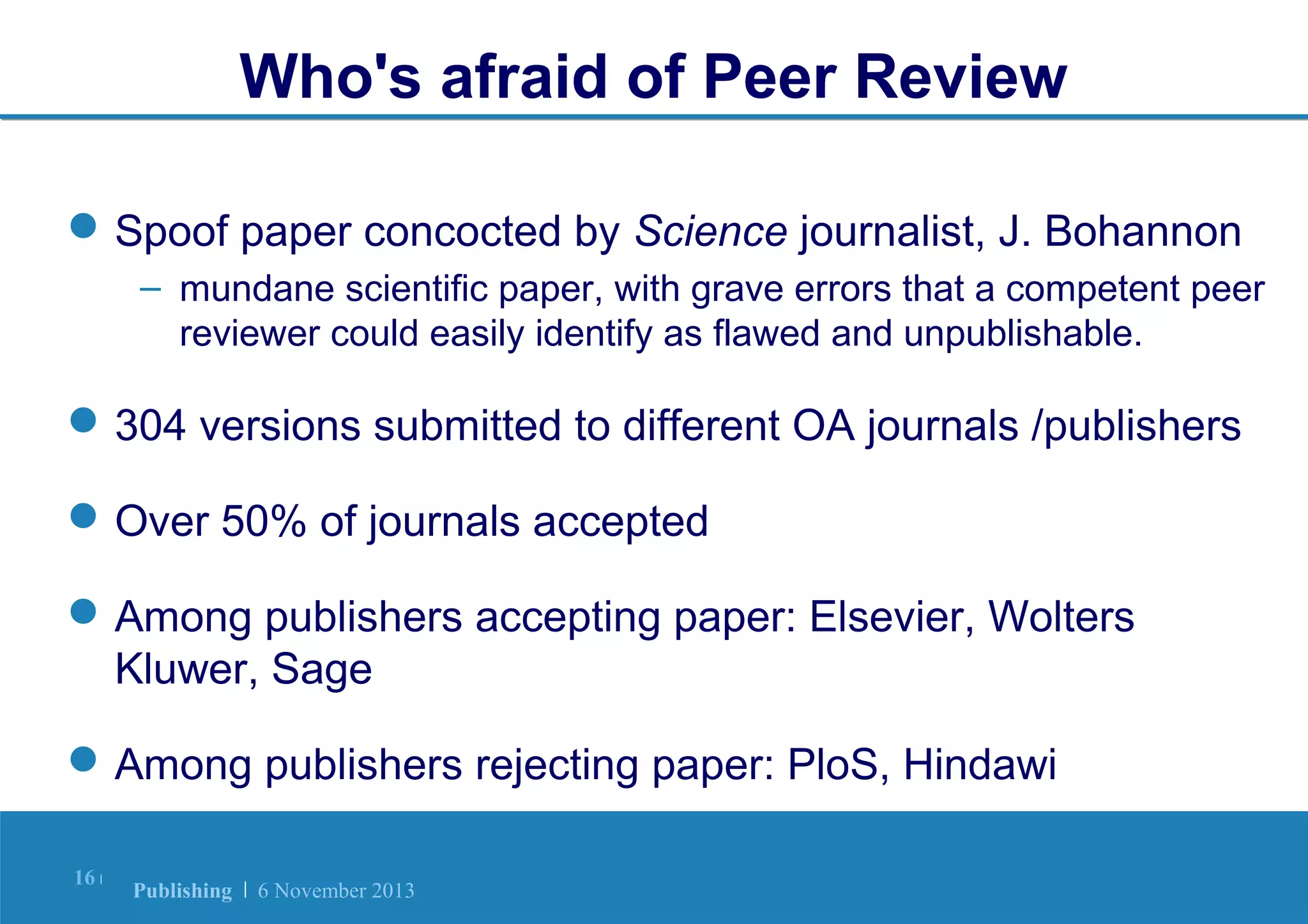 Who's afraid of Peer Review
 Spoof paper concocted by Science journalist, J. Bohannon
– mundane scientific paper, with grave errors that a competent peer
reviewer could easily identify as flawed and unpublishable.

 304 versions submitted to different OA journals /publishers
 Over 50% of journals accepted
 Among publishers accepting paper: Elsevier, Wolters
Kluwer, Sage
 Among publishers rejecting paper: PloS, Hindawi
16 |

Publishing | 6 November 2013

 